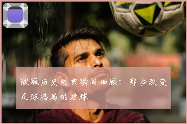 欧冠历史经典瞬间回顾：那些改变足球格局的进球