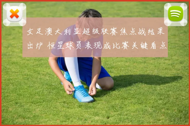 女足澳大利亚超级联赛焦点战结果出炉 恒星球员表现成比赛关键看点