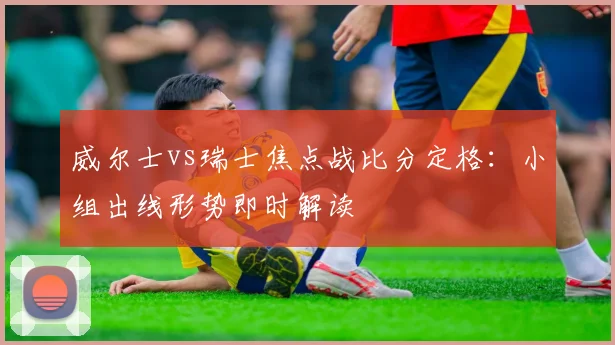 威尔士vs瑞士焦点战比分定格：小组出线形势即时解读