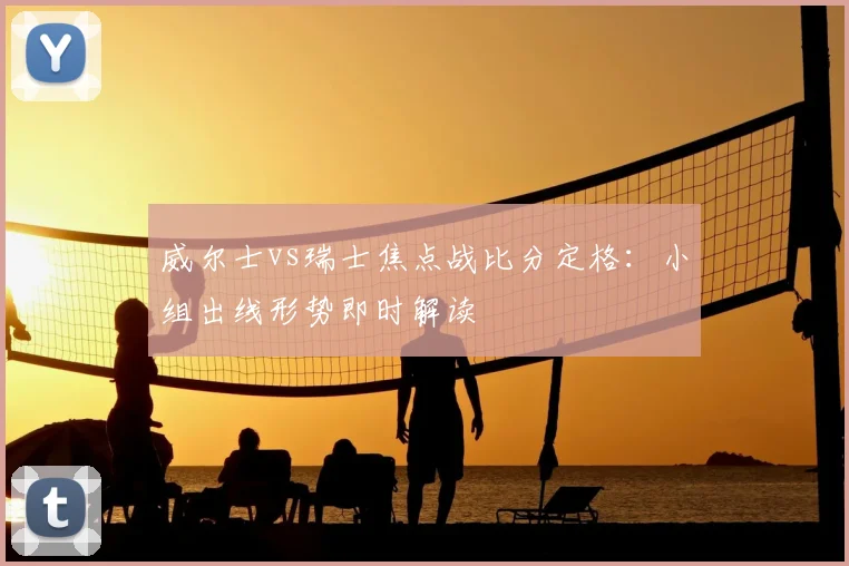 威尔士vs瑞士焦点战比分定格：小组出线形势即时解读