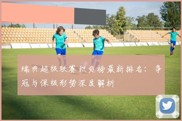 瑞典超级联赛积分榜最新排名：争冠与保级形势深度解析