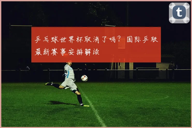 乒乓球世界杯取消了吗？国际乒联最新赛事安排解读