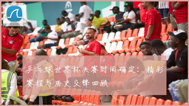 乒乓球世界杯决赛时间确定：精彩赛程与历史交锋回顾