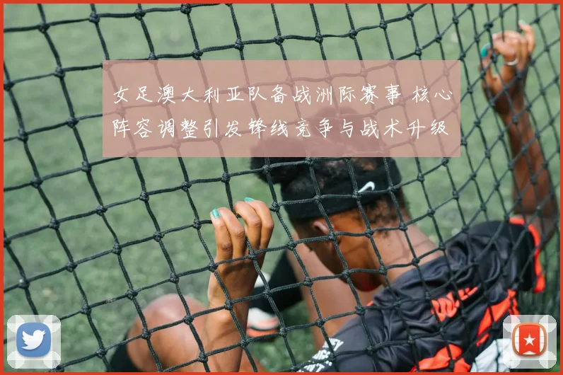 女足澳大利亚队备战洲际赛事 核心阵容调整引发锋线竞争与战术升级