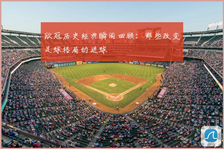 欧冠历史经典瞬间回顾：那些改变足球格局的进球