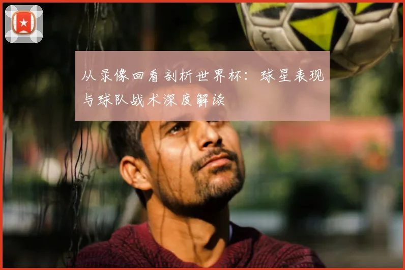 从录像回看剖析世界杯：球星表现与球队战术深度解读