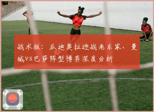 战术板：瓜迪奥拉迎战老东家，曼城vs巴萨阵型博弈深度分析