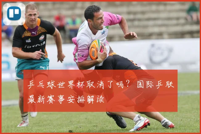 乒乓球世界杯取消了吗？国际乒联最新赛事安排解读