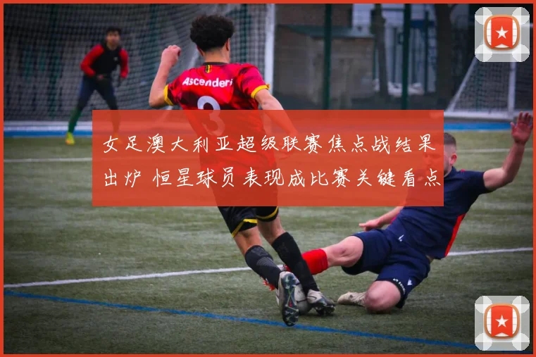 女足澳大利亚超级联赛焦点战结果出炉 恒星球员表现成比赛关键看点